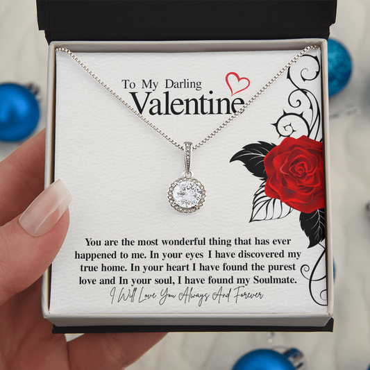 To My Darling Valentine...You are the most wonderful thing that has ever happened to me. In your eyes I have discovered my true home. In your heart I have found the purest love and In your soul, I have found my Soulmate. ShineOn Fulfillment