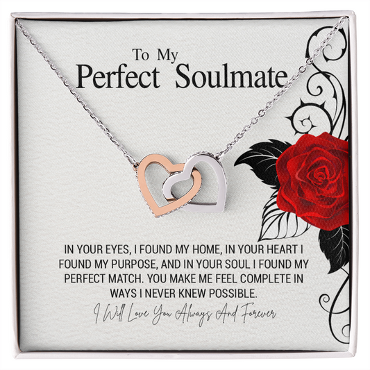 To My Perfect Soulmate...IN YOUR EYES. I FOUNDMY HOME. IN YOUR HEART I FOUND MY PURPOSE,AND IN YOUR SOUL I FOUND MY PERFECT MATCH. YOU MAKE ME FEEL COMPLETE IN WAYS I NEVER KNEW POSSIBLE.
