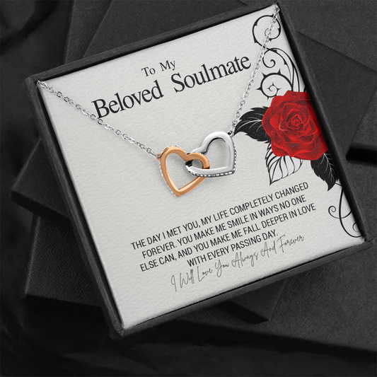 To My Beloved Soulmate...THE DAY I MET YOU, MY LIFE COMPLETELY CHANGED FOREVER. YOU MAKE ME SMILE IN WAYS NO ONE ELSE CAN, AND YOU MAKE ME FALL DEEPER IN LOVE WITH EVERY PASSING DAY