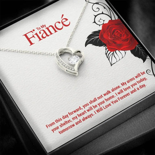To My Fiance... From this day forward, you shall not walk alone. My arms will be your shelter, my heart will be your home. I will love you today, tomorrow and always. I Will Love You Forever and a day. ShineOn Fulfillment