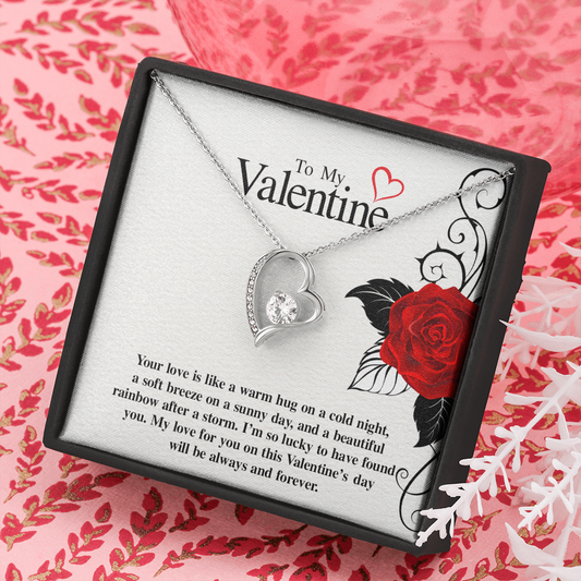 To My Valentine...Your love is like a warm hug on a cold night, a soft breeze on a sunny day, and a beautiful rainbow after a storm. I'm so lucky to have found you. My love for you on this Valentine's day will be always and forever. ShineOn Fulfillment